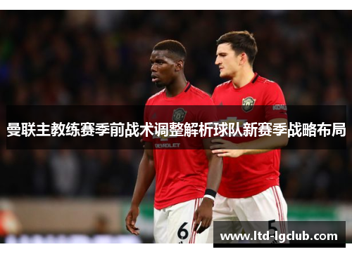 曼联主教练赛季前战术调整解析球队新赛季战略布局